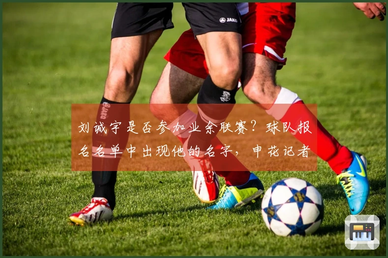 刘诚宇是否参加业余联赛？球队报名名单中出现他的名字，申花记者做出澄清。
