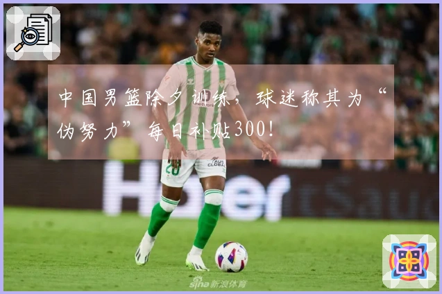 中国男篮除夕训练，球迷称其为“伪努力”每日补贴300！