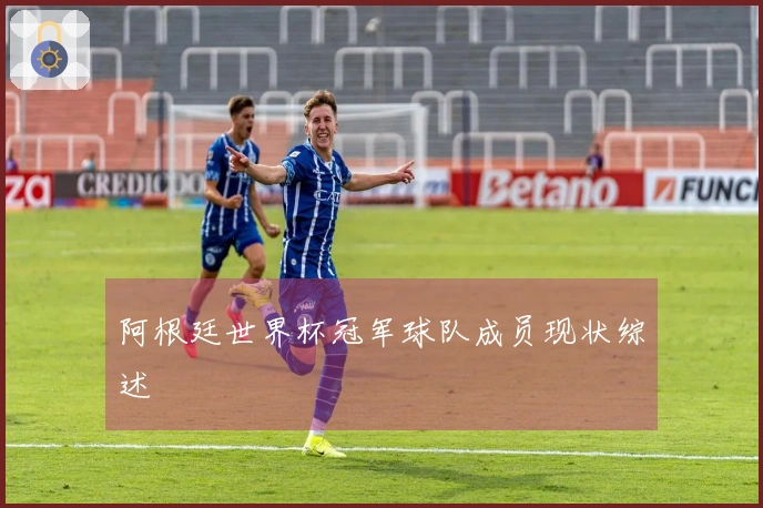 阿根廷世界杯冠军球队成员现状综述