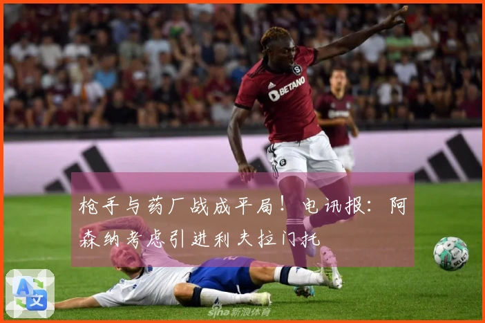 枪手与药厂战成平局！电讯报：阿森纳考虑引进利夫拉门托