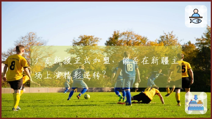 广东新援正式加盟，能否在新疆主场上演精彩逆转？