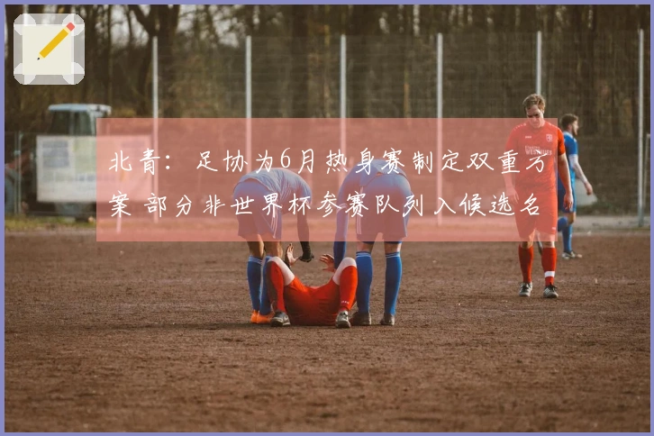 北青：足协为6月热身赛制定双重方案 部分非世界杯参赛队列入候选名单