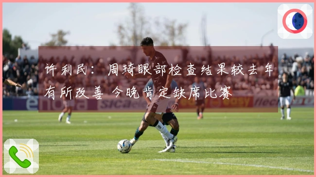 许利民：周琦眼部检查结果较去年有所改善 今晚肯定缺席比赛