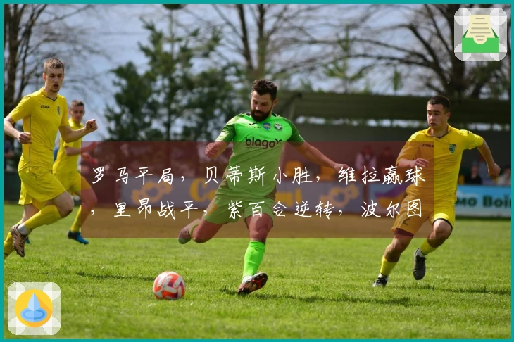 罗马平局,贝蒂斯小胜,维拉赢球,里昂战平,紫百合逆转,波尔图小胜