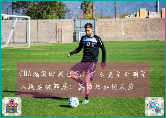 CBA搞笑时刻出现！广东克星全明星入选后被解雇：篮协该如何反应