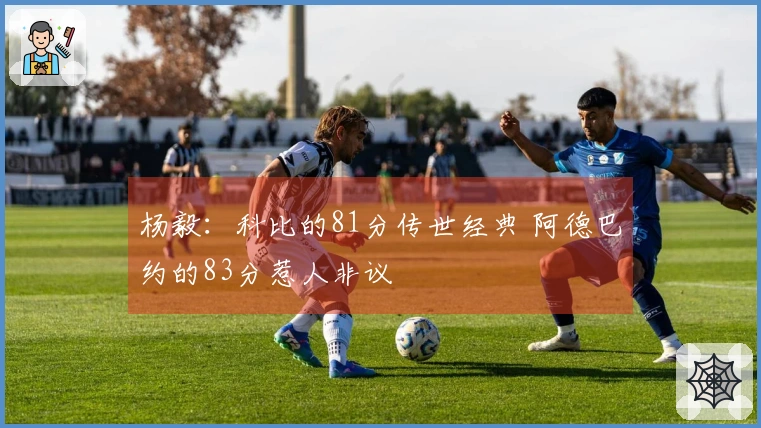 杨毅：科比的81分传世经典 阿德巴约的83分惹人非议