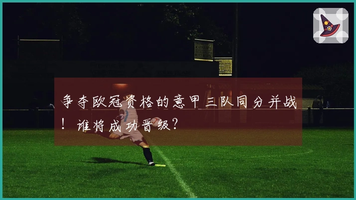 争夺欧冠资格的意甲三队同分并战！谁将成功晋级？