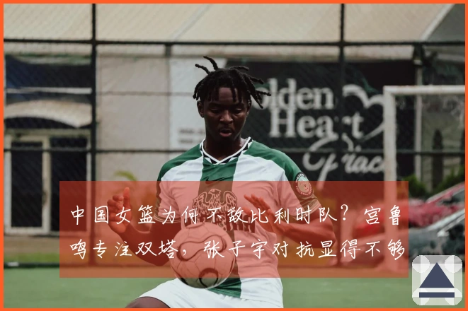 中国女篮为何不敌比利时队？宫鲁鸣专注双塔，张子宇对抗显得不够坚韧