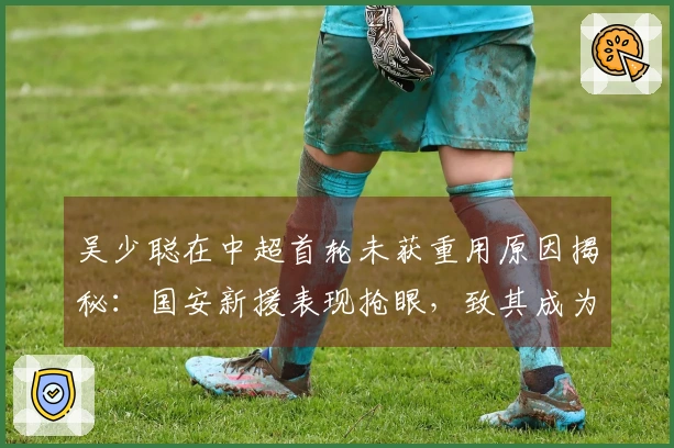 吴少聪在中超首轮未获重用原因揭秘：国安新援表现抢眼，致其成为替补
