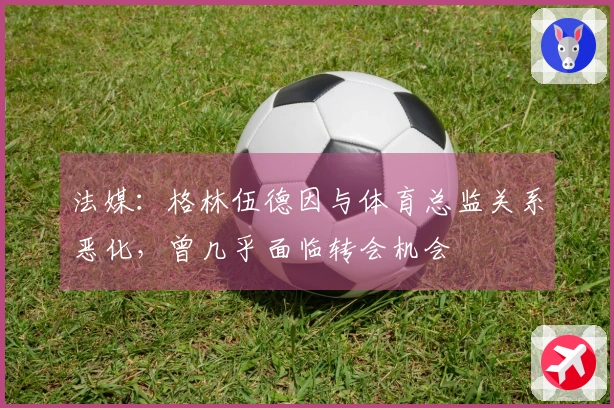 法媒：格林伍德因与体育总监关系恶化，曾几乎面临转会机会