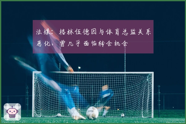 法媒：格林伍德因与体育总监关系恶化，曾几乎面临转会机会