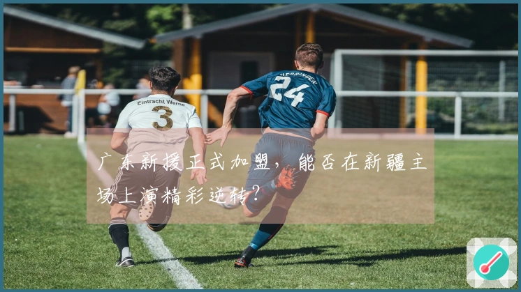 广东新援正式加盟，能否在新疆主场上演精彩逆转？