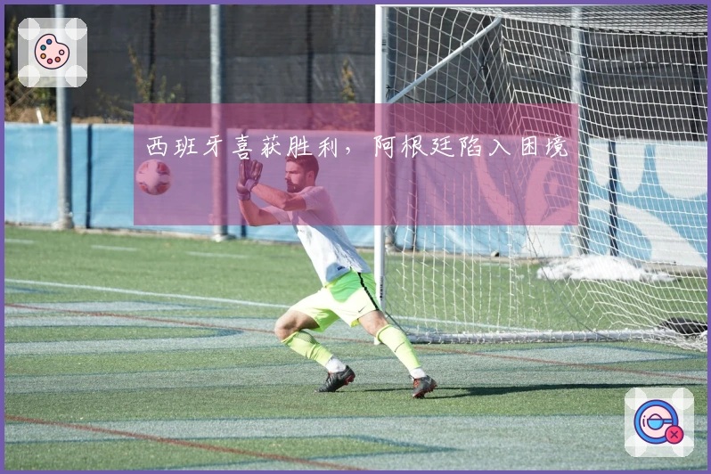 西班牙喜获胜利，阿根廷陷入困境