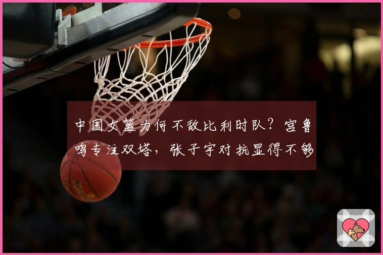 中国女篮为何不敌比利时队？宫鲁鸣专注双塔，张子宇对抗显得不够坚韧