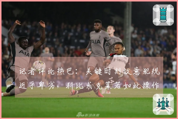 记者评论热巴：关键时刻故意犯规近乎卑劣，科比或克莱若如此操作可轻松得100分