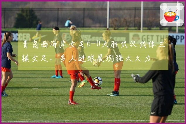 青岛西海岸女足6-0大胜武汉武体三镇女足，多人进球展现强大火力