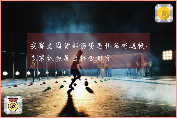 安赛龙因背部伤势恶化或将退役，专家认为复出机会渺茫